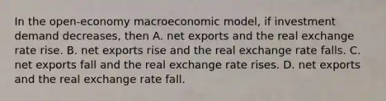 In the open-economy macroeconomic model, if investment demand decreases, then A. net exports and the real exchange rate rise. B. net exports rise and the real exchange rate falls. C. net exports fall and the real exchange rate rises. D. net exports and the real exchange rate fall.