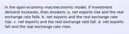 In the open-economy macroeconomic model, if investment demand increases, then Answers: a. net exports rise and the real exchange rate falls. b. net exports and the real exchange rate rise. c. net exports and the real exchange rate fall. d. net exports fall and the real exchange rate rises.