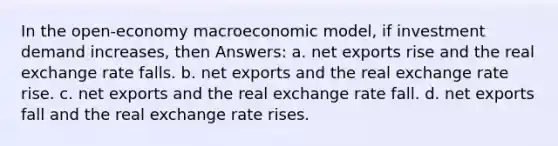 In the open-economy macroeconomic model, if investment demand increases, then Answers: a. net exports rise and the real exchange rate falls. b. net exports and the real exchange rate rise. c. net exports and the real exchange rate fall. d. net exports fall and the real exchange rate rises.