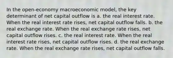 In the open-economy macroeconomic model, the key determinant of net capital outflow is a. the real interest rate. When the real interest rate rises, net capital outflow falls. b. the real exchange rate. When the real exchange rate rises, net capital outflow rises. c. the real interest rate. When the real interest rate rises, net capital outflow rises. d. the real exchange rate. When the real exchange rate rises, net capital outflow falls.