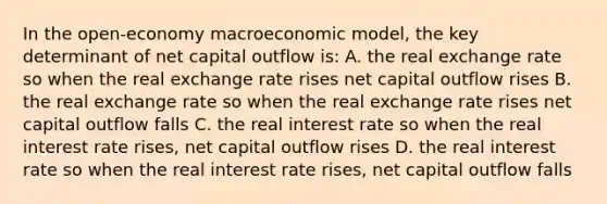 In the open-economy macroeconomic model, the key determinant of net capital outflow is: A. the real exchange rate so when the real exchange rate rises net capital outflow rises B. the real exchange rate so when the real exchange rate rises net capital outflow falls C. the real interest rate so when the real interest rate rises, net capital outflow rises D. the real interest rate so when the real interest rate rises, net capital outflow falls