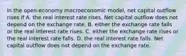 In the open-economy macroeconomic model, net capital outflow rises if A. the real interest rate rises. Net capital outflow does not depend on the exchange rate. B. either the exchange rate falls or the real interest rate rises. C. either the exchange rate rises or the real interest rate falls. D. the real interest rate falls. Net capital outflow does not depend on the exchange rate.