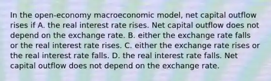 In the open-economy macroeconomic model, net capital outflow rises if A. the real interest rate rises. Net capital outflow does not depend on the exchange rate. B. either the exchange rate falls or the real interest rate rises. C. either the exchange rate rises or the real interest rate falls. D. the real interest rate falls. Net capital outflow does not depend on the exchange rate.