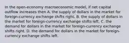 In the open-economy macroeconomic model, if net capital outflow increases then A. the supply of dollars in the market for foreign-currency exchange shifts right. B. the supply of dollars in the market for foreign-currency exchange shifts left. C. the demand for dollars in the market for foreign-currency exchange shifts right. D. the demand for dollars in the market for foreign-currency exchange shifts left.