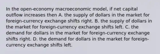 In the open-economy macroeconomic model, if net capital outflow increases then A. the supply of dollars in the market for foreign-currency exchange shifts right. B. the supply of dollars in the market for foreign-currency exchange shifts left. C. the demand for dollars in the market for foreign-currency exchange shifts right. D. the demand for dollars in the market for foreign-currency exchange shifts left.