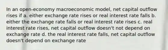 In an open-economy macroeconomic model, net capital outflow rises if a. either exchange rate rises or real interest rate falls b. either the exchange rate falls or real interest rate rises c. real interest rate rises, net capital outflow doesn't not depend on exchange rate d. the real interest rate falls, net capital outflow doesn't depend on exchange rate