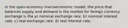 In the open-economy macroeconomic model, the price that balances supply and demand in the market for foreign currency exchange is the a) nominal exchange rate. b) nominal interest rate. c) real exchange rate. d) real interest rate.