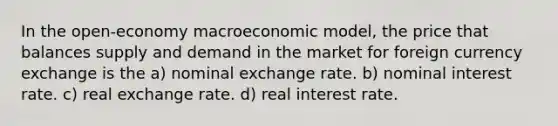 In the open-economy macroeconomic model, the price that balances supply and demand in the market for foreign currency exchange is the a) nominal exchange rate. b) nominal interest rate. c) real exchange rate. d) real interest rate.