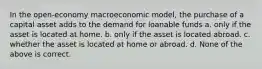 In the open-economy macroeconomic model, the purchase of a capital asset adds to the demand for loanable funds a. only if the asset is located at home. b. only if the asset is located abroad. c. whether the asset is located at home or abroad. d. None of the above is correct.