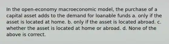 In the open-economy macroeconomic model, the purchase of a capital asset adds to the demand for loanable funds a. only if the asset is located at home. b. only if the asset is located abroad. c. whether the asset is located at home or abroad. d. None of the above is correct.