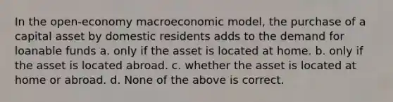 In the open-economy macroeconomic model, the purchase of a capital asset by domestic residents adds to the demand for loanable funds a. only if the asset is located at home. b. only if the asset is located abroad. c. whether the asset is located at home or abroad. d. None of the above is correct.