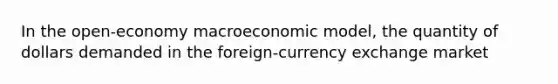 In the open-economy macroeconomic model, the quantity of dollars demanded in the foreign-currency exchange market