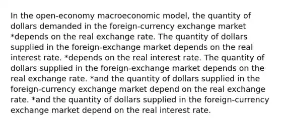 In the open-economy macroeconomic model, the quantity of dollars demanded in the foreign-currency exchange market *depends on the real exchange rate. The quantity of dollars supplied in the foreign-exchange market depends on the real interest rate. *depends on the real interest rate. The quantity of dollars supplied in the foreign-exchange market depends on the real exchange rate. *and the quantity of dollars supplied in the foreign-currency exchange market depend on the real exchange rate. *and the quantity of dollars supplied in the foreign-currency exchange market depend on the real interest rate.