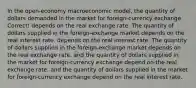 In the open-economy macroeconomic model, the quantity of dollars demanded in the market for foreign-currency exchange Correct! depends on the real exchange rate. The quantity of dollars supplied in the foreign-exchange market depends on the real interest rate. depends on the real interest rate. The quantity of dollars supplied in the foreign-exchange market depends on the real exchange rate. and the quantity of dollars supplied in the market for foreign-currency exchange depend on the real exchange rate. and the quantity of dollars supplied in the market for foreign-currency exchange depend on the real interest rate.