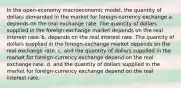 In the open-economy macroeconomic model, the quantity of dollars demanded in the market for foreign-currency exchange a. depends on the real exchange rate. The quantity of dollars supplied in the foreign-exchange market depends on the real interest rate. b. depends on the real interest rate. The quantity of dollars supplied in the foreign-exchange market depends on the real exchange rate. c. and the quantity of dollars supplied in the market for foreign-currency exchange depend on the real exchange rate. d. and the quantity of dollars supplied in the market for foreign-currency exchange depend on the real interest rate.