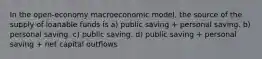 In the open-economy macroeconomic model, the source of the supply of loanable funds is a) public saving + personal saving. b) personal saving. c) public saving. d) public saving + personal saving + net capital outflows