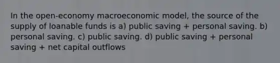 In the open-economy macroeconomic model, the source of the supply of loanable funds is a) public saving + personal saving. b) personal saving. c) public saving. d) public saving + personal saving + net capital outflows