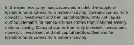 In the open-economy macroeconomic model, the supply of loanable funds comes from national saving. Demand comes from domestic investment and net capital outflow. Only net capital outflow. Demand for loanable funds comes from national saving. national saving. Demand comes from only domestic investment. domestic investment and net capital outflow. Demand for loanable funds comes from national saving.