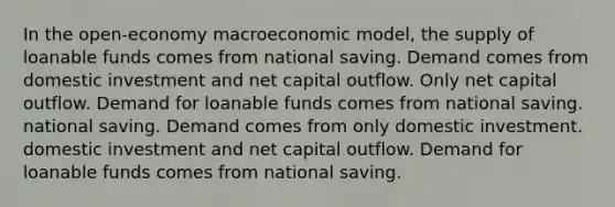 In the open-economy macroeconomic model, the supply of loanable funds comes from national saving. Demand comes from domestic investment and net capital outflow. Only net capital outflow. Demand for loanable funds comes from national saving. national saving. Demand comes from only domestic investment. domestic investment and net capital outflow. Demand for loanable funds comes from national saving.