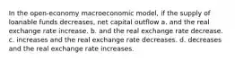 In the open-economy macroeconomic model, if the supply of loanable funds decreases, net capital outflow a. and the real exchange rate increase. b. and the real exchange rate decrease. c. increases and the real exchange rate decreases. d. decreases and the real exchange rate increases.