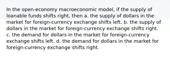 In the open-economy macroeconomic model, if the supply of loanable funds shifts right, then a. the supply of dollars in the market for foreign-currency exchange shifts left. b. the supply of dollars in the market for foreign-currency exchange shifts right. c. the demand for dollars in the market for foreign-currency exchange shifts left. d. the demand for dollars in the market for foreign-currency exchange shifts right.