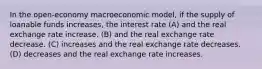 In the open-economy macroeconomic model, if the supply of loanable funds increases, the interest rate (A) and the real exchange rate increase. (B) and the real exchange rate decrease. (C) increases and the real exchange rate decreases. (D) decreases and the real exchange rate increases.