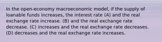 In the open-economy macroeconomic model, if the supply of loanable funds increases, the interest rate (A) and the real exchange rate increase. (B) and the real exchange rate decrease. (C) increases and the real exchange rate decreases. (D) decreases and the real exchange rate increases.