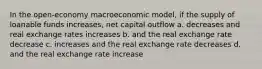 In the open-economy macroeconomic model, if the supply of loanable funds increases, net capital outflow a. decreases and real exchange rates increases b. and the real exchange rate decrease c. increases and the real exchange rate decreases d. and the real exchange rate increase