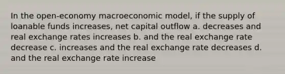 In the open-economy macroeconomic model, if the supply of loanable funds increases, net capital outflow a. decreases and real exchange rates increases b. and the real exchange rate decrease c. increases and the real exchange rate decreases d. and the real exchange rate increase