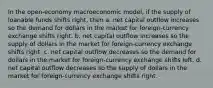 In the open-economy macroeconomic model, if the supply of loanable funds shifts right, then a. net capital outflow increases so the demand for dollars in the market for foreign-currency exchange shifts right. b. net capital outflow increases so the supply of dollars in the market for foreign-currency exchange shifts right. c. net capital outflow decreases so the demand for dollars in the market for foreign-currency exchange shifts left. d. net capital outflow decreases so the supply of dollars in the market for foreign-currency exchange shifts right.