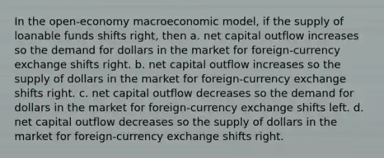 In the open-economy macroeconomic model, if the supply of loanable funds shifts right, then a. net capital outflow increases so the demand for dollars in the market for foreign-currency exchange shifts right. b. net capital outflow increases so the supply of dollars in the market for foreign-currency exchange shifts right. c. net capital outflow decreases so the demand for dollars in the market for foreign-currency exchange shifts left. d. net capital outflow decreases so the supply of dollars in the market for foreign-currency exchange shifts right.