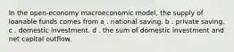 In the open-economy macroeconomic model, the supply of loanable funds comes from a . national saving. b . private saving. c . domestic investment. d . the sum of domestic investment and net capital outflow.