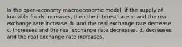 In the open-economy macroeconomic model, if the supply of loanable funds increases, then the interest rate a. and the real exchange rate increase. b. and the real exchange rate decrease. c. increases and the real exchange rate decreases. d. decreases and the real exchange rate increases.