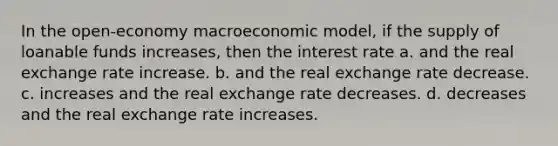 In the open-economy macroeconomic model, if the supply of loanable funds increases, then the interest rate a. and the real exchange rate increase. b. and the real exchange rate decrease. c. increases and the real exchange rate decreases. d. decreases and the real exchange rate increases.