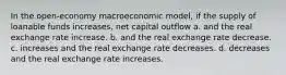 In the open-economy macroeconomic model, if the supply of loanable funds increases, net capital outflow a. and the real exchange rate increase. b. and the real exchange rate decrease. c. increases and the real exchange rate decreases. d. decreases and the real exchange rate increases.