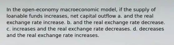 In the open-economy macroeconomic model, if the supply of loanable funds increases, net capital outflow a. and the real exchange rate increase. b. and the real exchange rate decrease. c. increases and the real exchange rate decreases. d. decreases and the real exchange rate increases.