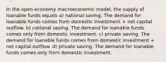 In the open-economy macroeconomic model, the supply of loanable funds equals a) national saving. The demand for loanable funds comes from domestic investment + net capital outflow. b) national saving. The demand for loanable funds comes only from domestic investment. c) private saving. The demand for loanable funds comes from domestic investment + net capital outflow. d) private saving. The demand for loanable funds comes only from domestic investment.