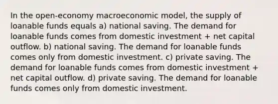 In the open-economy macroeconomic model, the supply of loanable funds equals a) national saving. The demand for loanable funds comes from domestic investment + net capital outflow. b) national saving. The demand for loanable funds comes only from domestic investment. c) private saving. The demand for loanable funds comes from domestic investment + net capital outflow. d) private saving. The demand for loanable funds comes only from domestic investment.