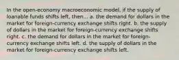 In the open-economy macroeconomic model, if the supply of loanable funds shifts left, then... a. the demand for dollars in the market for foreign-currency exchange shifts right. b. the supply of dollars in the market for foreign-currency exchange shifts right. c. the demand for dollars in the market for foreign-currency exchange shifts left. d. the supply of dollars in the market for foreign-currency exchange shifts left.