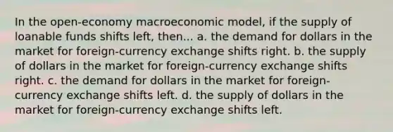 In the open-economy macroeconomic model, if the supply of loanable funds shifts left, then... a. the demand for dollars in the market for foreign-currency exchange shifts right. b. the supply of dollars in the market for foreign-currency exchange shifts right. c. the demand for dollars in the market for foreign-currency exchange shifts left. d. the supply of dollars in the market for foreign-currency exchange shifts left.