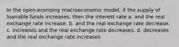 In the open-economy macroeconomic model, if the supply of loanable funds increases, then the interest rate a. and the real exchange rate increase. b. and the real exchange rate decrease. c. increases and the real exchange rate decreases. d. decreases and the real exchange rate increases