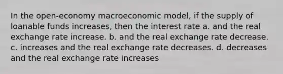 In the open-economy macroeconomic model, if the supply of loanable funds increases, then the interest rate a. and the real exchange rate increase. b. and the real exchange rate decrease. c. increases and the real exchange rate decreases. d. decreases and the real exchange rate increases