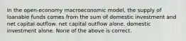 In the open-economy macroeconomic model, the supply of loanable funds comes from the sum of domestic investment and net capital outflow. net capital outflow alone. domestic investment alone. None of the above is correct.