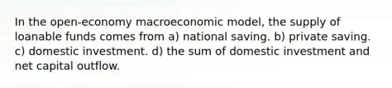 In the open-economy macroeconomic model, the supply of loanable funds comes from a) national saving. b) private saving. c) domestic investment. d) the sum of domestic investment and net capital outflow.