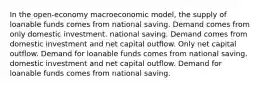 In the open-economy macroeconomic model, the supply of loanable funds comes from national saving. Demand comes from only domestic investment. national saving. Demand comes from domestic investment and net capital outflow. Only net capital outflow. Demand for loanable funds comes from national saving. domestic investment and net capital outflow. Demand for loanable funds comes from national saving.