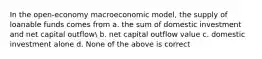 In the open-economy macroeconomic model, the supply of loanable funds comes from a. the sum of domestic investment and net capital outflow b. net capital outflow value c. domestic investment alone d. None of the above is correct