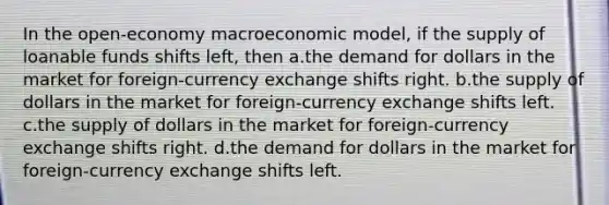 In the open-economy macroeconomic model, if the supply of loanable funds shifts left, then a.the demand for dollars in the market for foreign-currency exchange shifts right. b.the supply of dollars in the market for foreign-currency exchange shifts left. c.the supply of dollars in the market for foreign-currency exchange shifts right. d.the demand for dollars in the market for foreign-currency exchange shifts left.