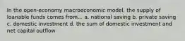 In the open-economy macroeconomic model, the supply of loanable funds comes from... a. national saving b. private saving c. domestic investment d. the sum of domestic investment and net capital outflow