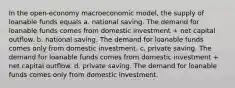 In the open-economy macroeconomic model, the supply of loanable funds equals a. national saving. The demand for loanable funds comes from domestic investment + net capital outflow. b. national saving. The demand for loanable funds comes only from domestic investment. c. private saving. The demand for loanable funds comes from domestic investment + net capital outflow. d. private saving. The demand for loanable funds comes only from domestic investment.