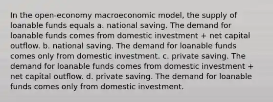 In the open-economy macroeconomic model, the supply of loanable funds equals a. national saving. The demand for loanable funds comes from domestic investment + net capital outflow. b. national saving. The demand for loanable funds comes only from domestic investment. c. private saving. The demand for loanable funds comes from domestic investment + net capital outflow. d. private saving. The demand for loanable funds comes only from domestic investment.